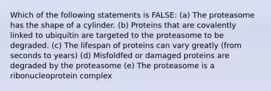 Which of the following statements is FALSE: (a) The proteasome has the shape of a cylinder. (b) Proteins that are covalently linked to ubiquitin are targeted to the proteasome to be degraded. (c) The lifespan of proteins can vary greatly (from seconds to years) (d) Misfoldfed or damaged proteins are degraded by the proteasome (e) The proteasome is a ribonucleoprotein complex