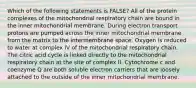 Which of the following statements is FALSE? All of the protein complexes of the mitochondrial respiratory chain are bound in the inner mitochondrial membrane. During electron transport protons are pumped across the inner mitochondrial membrane from the matrix to the intermembrane space. Oxygen is reduced to water at complex IV of the mitochondrial respiratory chain. The citric acid cycle is linked directly to the mitochondrial respiratory chain at the site of complex II. Cytochrome c and coenzyme Q are both soluble electron carriers that are loosely attached to the outside of the inner mitochondrial membrane.