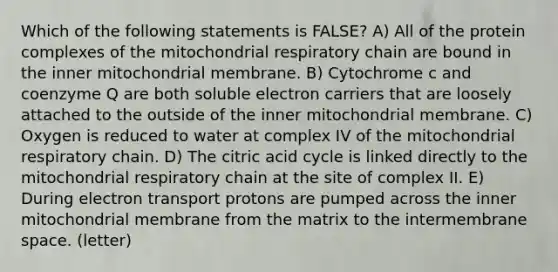 Which of the following statements is FALSE? A) All of the protein complexes of the mitochondrial respiratory chain are bound in the inner mitochondrial membrane. B) Cytochrome c and coenzyme Q are both soluble electron carriers that are loosely attached to the outside of the inner mitochondrial membrane. C) Oxygen is reduced to water at complex IV of the mitochondrial respiratory chain. D) The citric acid cycle is linked directly to the mitochondrial respiratory chain at the site of complex II. E) During electron transport protons are pumped across the inner mitochondrial membrane from the matrix to the intermembrane space. (letter)