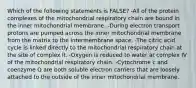 Which of the following statements is FALSE? -All of the protein complexes of the mitochondrial respiratory chain are bound in the inner mitochondrial membrane. -During electron transport protons are pumped across the inner mitochondrial membrane from the matrix to the intermembrane space. -The citric acid cycle is linked directly to the mitochondrial respiratory chain at the site of complex II. -Oxygen is reduced to water at complex IV of the mitochondrial respiratory chain. -Cytochrome c and coenzyme Q are both soluble electron carriers that are loosely attached to the outside of the inner mitochondrial membrane.