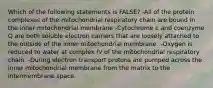 Which of the following statements is FALSE? -All of the protein complexes of the mitochondrial respiratory chain are bound in the inner mitochondrial membrane -Cytochrome c and coenzyme Q are both soluble electron carriers that are loosely attached to the outside of the inner mitochondrial membrane. -Oxygen is reduced to water at complex IV of the mitochondrial respiratory chain. -During electron transport protons are pumped across the inner mitochondrial membrane from the matrix to the intermembrane space.