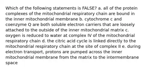 Which of the following statements is FALSE? a. all of the protein complexes of the mitochondrial respiratory chain are bound in the inner mitochondrial membrane b. cytochrome c and coenzyme Q are both soluble electron carriers that are loosely attached to the outside of the inner mitochondrial matrix c. oxygen is reduced to water at complex IV of the mitochondrial respiratory chain d. the citric acid cycle is linked directly to the mitochondrial respiratory chain at the site of complex II e. during electron transport, protons are pumped across the inner mitochondrial membrane from the matrix to the intermembrane space