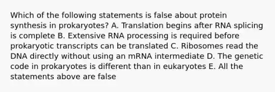 Which of the following statements is false about protein synthesis in prokaryotes? A. Translation begins after RNA splicing is complete B. Extensive RNA processing is required before prokaryotic transcripts can be translated C. Ribosomes read the DNA directly without using an mRNA intermediate D. The genetic code in prokaryotes is different than in eukaryotes E. All the statements above are false