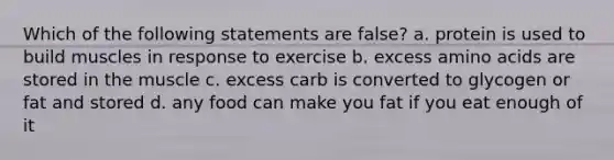 Which of the following statements are false? a. protein is used to build muscles in response to exercise b. excess amino acids are stored in the muscle c. excess carb is converted to glycogen or fat and stored d. any food can make you fat if you eat enough of it