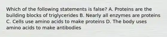 Which of the following statements is false? A. Proteins are the building blocks of triglycerides B. Nearly all enzymes are proteins C. Cells use amino acids to make proteins D. The body uses amino acids to make antibodies