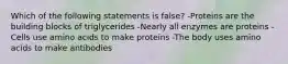 Which of the following statements is false? -Proteins are the building blocks of triglycerides -Nearly all enzymes are proteins -Cells use amino acids to make proteins -The body uses amino acids to make antibodies