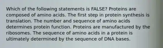 Which of the following statements is FALSE? Proteins are composed of amino acids. The first step in protein synthesis is translation. The number and sequence of amino acids determines protein function. Proteins are manufactured by the ribosomes. The sequence of amino acids in a protein is ultimately determined by the sequence of DNA bases.