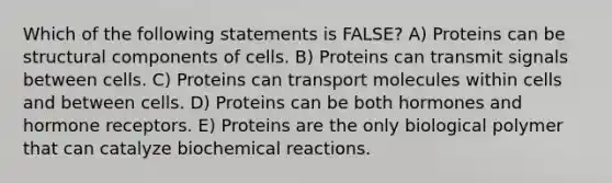 Which of the following statements is FALSE? A) Proteins can be structural components of cells. B) Proteins can transmit signals between cells. C) Proteins can transport molecules within cells and between cells. D) Proteins can be both hormones and hormone receptors. E) Proteins are the only biological polymer that can catalyze biochemical reactions.