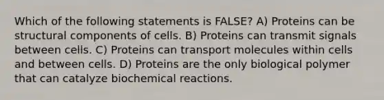 Which of the following statements is FALSE? A) Proteins can be structural components of cells. B) Proteins can transmit signals between cells. C) Proteins can transport molecules within cells and between cells. D) Proteins are the only biological polymer that can catalyze biochemical reactions.