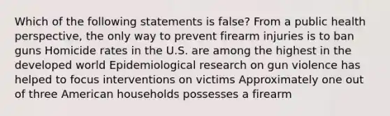 Which of the following statements is false? From a public health perspective, the only way to prevent firearm injuries is to ban guns Homicide rates in the U.S. are among the highest in the developed world Epidemiological research on gun violence has helped to focus interventions on victims Approximately one out of three American households possesses a firearm