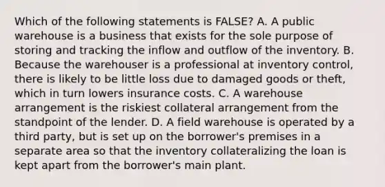 Which of the following statements is​ FALSE? A. A public warehouse is a business that exists for the sole purpose of storing and tracking the inflow and outflow of the inventory. B. Because the warehouser is a professional at inventory​ control, there is likely to be little loss due to damaged goods or​ theft, which in turn lowers insurance costs. C. A warehouse arrangement is the riskiest collateral arrangement from the standpoint of the lender. D. A field warehouse is operated by a third​ party, but is set up on the​ borrower's premises in a separate area so that the inventory collateralizing the loan is kept apart from the​ borrower's main plant.