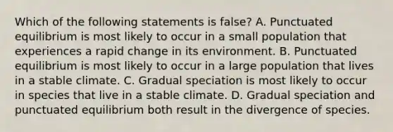 Which of the following statements is false? A. Punctuated equilibrium is most likely to occur in a small population that experiences a rapid change in its environment. B. Punctuated equilibrium is most likely to occur in a large population that lives in a stable climate. C. Gradual speciation is most likely to occur in species that live in a stable climate. D. Gradual speciation and punctuated equilibrium both result in the divergence of species.