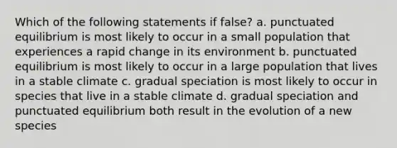 Which of the following statements if false? a. punctuated equilibrium is most likely to occur in a small population that experiences a rapid change in its environment b. punctuated equilibrium is most likely to occur in a large population that lives in a stable climate c. gradual speciation is most likely to occur in species that live in a stable climate d. gradual speciation and punctuated equilibrium both result in the evolution of a new species