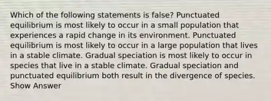 Which of the following statements is false? Punctuated equilibrium is most likely to occur in a small population that experiences a rapid change in its environment. Punctuated equilibrium is most likely to occur in a large population that lives in a stable climate. Gradual speciation is most likely to occur in species that live in a stable climate. Gradual speciation and punctuated equilibrium both result in the divergence of species. Show Answer