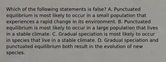 Which of the following statements is false? A. Punctuated equilibrium is most likely to occur in a small population that experiences a rapid change in its environment. B. Punctuated equilibrium is most likely to occur in a large population that lives in a stable climate. C. Gradual speciation is most likely to occur in species that live in a stable climate. D. Gradual speciation and punctuated equilibrium both result in the evolution of new species.