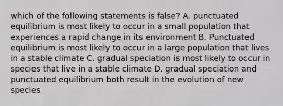 which of the following statements is false? A. punctuated equilibrium is most likely to occur in a small population that experiences a rapid change in its environment B. Punctuated equilibrium is most likely to occur in a large population that lives in a stable climate C. gradual speciation is most likely to occur in species that live in a stable climate D. gradual speciation and punctuated equilibrium both result in the evolution of new species