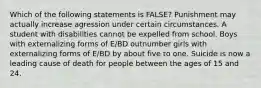 Which of the following statements is FALSE? Punishment may actually increase agression under certain circumstances. A student with disabilities cannot be expelled from school. Boys with externalizing forms of E/BD outnumber girls with externalizing forms of E/BD by about five to one. Suicide is now a leading cause of death for people between the ages of 15 and 24.