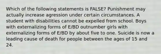 Which of the following statements is FALSE? Punishment may actually increase agression under certain circumstances. A student with disabilities cannot be expelled from school. Boys with externalizing forms of E/BD outnumber girls with externalizing forms of E/BD by about five to one. Suicide is now a leading cause of death for people between the ages of 15 and 24.