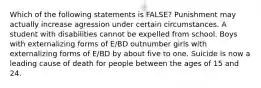 Which of the following statements is FALSE? Punishment may actually increase agression under certain circumstances. A student with disabilities cannot be expelled from school. Boys with externalizing forms of E/BD outnumber girls with externalizing forms of E/BD by about five to one. Suicide is now a leading cause of death for people between the ages of 15 and 24.