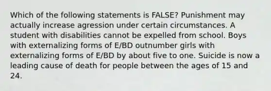 Which of the following statements is FALSE? Punishment may actually increase agression under certain circumstances. A student with disabilities cannot be expelled from school. Boys with externalizing forms of E/BD outnumber girls with externalizing forms of E/BD by about five to one. Suicide is now a leading cause of death for people between the ages of 15 and 24.