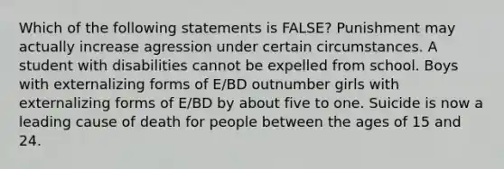 Which of the following statements is FALSE? Punishment may actually increase agression under certain circumstances. A student with disabilities cannot be expelled from school. Boys with externalizing forms of E/BD outnumber girls with externalizing forms of E/BD by about five to one. Suicide is now a leading cause of death for people between the ages of 15 and 24.