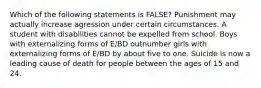 Which of the following statements is FALSE? Punishment may actually increase agression under certain circumstances. A student with disabilities cannot be expelled from school. Boys with externalizing forms of E/BD outnumber girls with externalizing forms of E/BD by about five to one. Suicide is now a leading cause of death for people between the ages of 15 and 24.