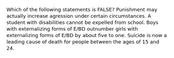 Which of the following statements is FALSE? Punishment may actually increase agression under certain circumstances. A student with disabilities cannot be expelled from school. Boys with externalizing forms of E/BD outnumber girls with externalizing forms of E/BD by about five to one. Suicide is now a leading cause of death for people between the ages of 15 and 24.