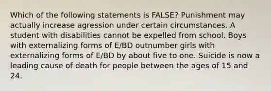 Which of the following statements is FALSE? Punishment may actually increase agression under certain circumstances. A student with disabilities cannot be expelled from school. Boys with externalizing forms of E/BD outnumber girls with externalizing forms of E/BD by about five to one. Suicide is now a leading cause of death for people between the ages of 15 and 24.