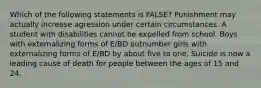 Which of the following statements is FALSE? Punishment may actually increase agression under certain circumstances. A student with disabilities cannot be expelled from school. Boys with externalizing forms of E/BD outnumber girls with externalizing forms of E/BD by about five to one. Suicide is now a leading cause of death for people between the ages of 15 and 24.