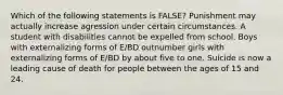 Which of the following statements is FALSE? Punishment may actually increase agression under certain circumstances. A student with disabilities cannot be expelled from school. Boys with externalizing forms of E/BD outnumber girls with externalizing forms of E/BD by about five to one. Suicide is now a leading cause of death for people between the ages of 15 and 24.