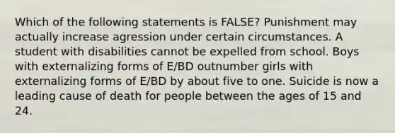 Which of the following statements is FALSE? Punishment may actually increase agression under certain circumstances. A student with disabilities cannot be expelled from school. Boys with externalizing forms of E/BD outnumber girls with externalizing forms of E/BD by about five to one. Suicide is now a leading cause of death for people between the ages of 15 and 24.