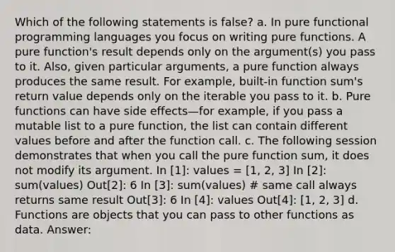 Which of the following statements is false? a. In pure functional programming languages you focus on writing pure functions. A pure function's result depends only on the argument(s) you pass to it. Also, given particular arguments, a pure function always produces the same result. For example, built-in function sum's return value depends only on the iterable you pass to it. b. Pure functions can have side effects—for example, if you pass a mutable list to a pure function, the list can contain different values before and after the function call. c. The following session demonstrates that when you call the pure function sum, it does not modify its argument. In [1]: values = [1, 2, 3] In [2]: sum(values) Out[2]: 6 In [3]: sum(values) # same call always returns same result Out[3]: 6 In [4]: values Out[4]: [1, 2, 3] d. Functions are objects that you can pass to other functions as data. Answer: