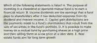 Which of the following statements is false? A. The purpose of investing in a closedend or openend mutual fund is to earn a financial return. B. Income dividends are the earnings that a fund pays to shareholders after it has deducted expenses from its dividend and interest income. C. Capital gain distributions are the payments made to a fund's shareholders that result from the sale of securities in the fund's portfolio. D. It is possible to make money on a mutual fund by purchasing shares at a high price and then selling them at a low price at a later date. E. Real estate funds aim for long term growth