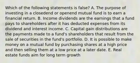 Which of the following statements is false? A. The purpose of investing in a closedend or openend mutual fund is to earn a financial return. B. Income dividends are the earnings that a fund pays to shareholders after it has deducted expenses from its dividend and interest income. C. Capital gain distributions are the payments made to a fund's shareholders that result from the sale of securities in the fund's portfolio. D. It is possible to make money on a mutual fund by purchasing shares at a high price and then selling them at a low price at a later date. E. Real estate funds aim for long term growth