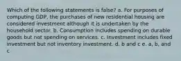 Which of the following statements is false? a. For purposes of computing GDP, the purchases of new residential housing are considered investment although it is undertaken by the household sector. b. Consumption includes spending on durable goods but not spending on services. c. Investment includes fixed investment but not inventory investment. d. b and c e. a, b, and c