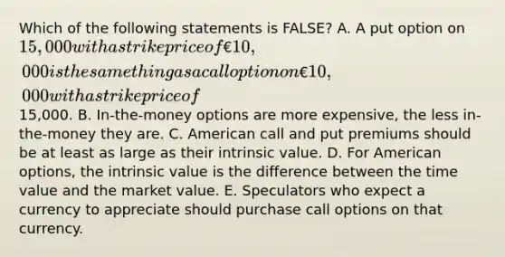 Which of the following statements is FALSE? A. A put option on 15,000 with a strike price of €10,000 is the same thing as a call option on €10,000 with a strike price of15,000. B. In-the-money options are more expensive, the less in-the-money they are. C. American call and put premiums should be at least as large as their intrinsic value. D. For American options, the intrinsic value is the difference between the time value and the market value. E. Speculators who expect a currency to appreciate should purchase call options on that currency.