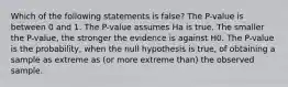 Which of the following statements is false? The P-value is between 0 and 1. The P-value assumes Ha is true. The smaller the P-value, the stronger the evidence is against H0. The P-value is the probability, when the null hypothesis is true, of obtaining a sample as extreme as (or more extreme than) the observed sample.