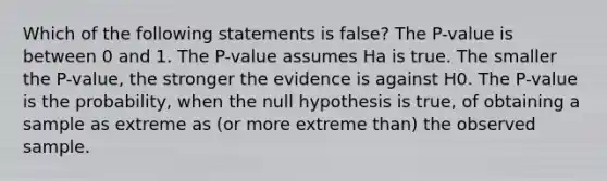 Which of the following statements is false? The P-value is between 0 and 1. The P-value assumes Ha is true. The smaller the P-value, the stronger the evidence is against H0. The P-value is the probability, when the null hypothesis is true, of obtaining a sample as extreme as (or more extreme than) the observed sample.