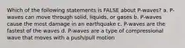 Which of the following statements is FALSE about P-waves? a. P-waves can move through solid, liquids, or gases b. P-waves cause the most damage in an earthquake c. P-waves are the fastest of the waves d. P-waves are a type of compressional wave that moves with a push/pull motion