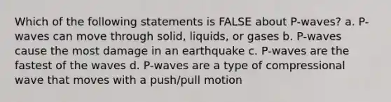 Which of the following statements is FALSE about P-waves? a. P-waves can move through solid, liquids, or gases b. P-waves cause the most damage in an earthquake c. P-waves are the fastest of the waves d. P-waves are a type of compressional wave that moves with a push/pull motion