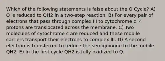 Which of the following statements is false about the Q Cycle? A) Q is reduced to QH2 in a two-step reaction. B) For every pair of electrons that pass through complex III to cytochrome c, 4 protons are translocated across the membrane. C) Two molecules of cytochrome c are reduced and these mobile carriers transport their electrons to complex III. D) A second electron is transferred to reduce the semiquinone to the mobile QH2. E) In the first cycle QH2 is fully oxidized to Q.