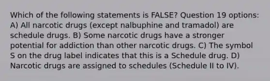 Which of the following statements is FALSE? Question 19 options: A) All narcotic drugs (except nalbuphine and tramadol) are schedule drugs. B) Some narcotic drugs have a stronger potential for addiction than other narcotic drugs. C) The symbol S on the drug label indicates that this is a Schedule drug. D) Narcotic drugs are assigned to schedules (Schedule II to IV).