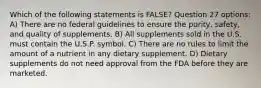 Which of the following statements is FALSE? Question 27 options: A) There are no federal guidelines to ensure the purity, safety, and quality of supplements. B) All supplements sold in the U.S. must contain the U.S.P. symbol. C) There are no rules to limit the amount of a nutrient in any dietary supplement. D) Dietary supplements do not need approval from the FDA before they are marketed.