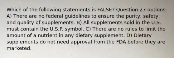 Which of the following statements is FALSE? Question 27 options: A) There are no federal guidelines to ensure the purity, safety, and quality of supplements. B) All supplements sold in the U.S. must contain the U.S.P. symbol. C) There are no rules to limit the amount of a nutrient in any dietary supplement. D) Dietary supplements do not need approval from the FDA before they are marketed.