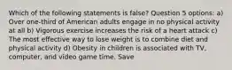 Which of the following statements is false? Question 5 options: a) Over one-third of American adults engage in no physical activity at all b) Vigorous exercise increases the risk of a heart attack c) The most effective way to lose weight is to combine diet and physical activity d) Obesity in children is associated with TV, computer, and video game time. Save