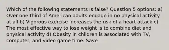 Which of the following statements is false? Question 5 options: a) Over one-third of American adults engage in no physical activity at all b) Vigorous exercise increases the risk of a heart attack c) The most effective way to lose weight is to combine diet and physical activity d) Obesity in children is associated with TV, computer, and video game time. Save