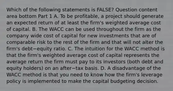 Which of the following statements is​ FALSE? Question content area bottom Part 1 A. To be​ profitable, a project should generate an expected return of at least the​ firm's weighted average cost of capital. B. The WACC can be used throughout the firm as the company wide cost of capital for new investments that are of comparable risk to the rest of the firm and that will not alter the​ firm's debt−equity ratio. C. The intuition for the WACC method is that the​ firm's weighted average cost of capital represents the average return the firm must pay to its investors​ (both debt and equity​ holders) on an after−tax basis. D. A disadvantage of the WACC method is that you need to know how the​ firm's leverage policy is implemented to make the capital budgeting decision.