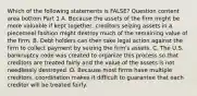 Which of the following statements is​ FALSE? Question content area bottom Part 1 A. Because the assets of the firm might be more valuable if kept​ together, creditors seizing assets in a piecemeal fashion might destroy much of the remaining value of the firm. B. Debt holders can then take legal action against the firm to collect payment by seizing the​ firm's assets. C. The U.S. bankruptcy code was created to organize this process so that creditors are treated fairly and the value of the assets is not needlessly destroyed. D. Because most firms have multiple​ creditors, coordination makes it difficult to guarantee that each creditor will be treated fairly.