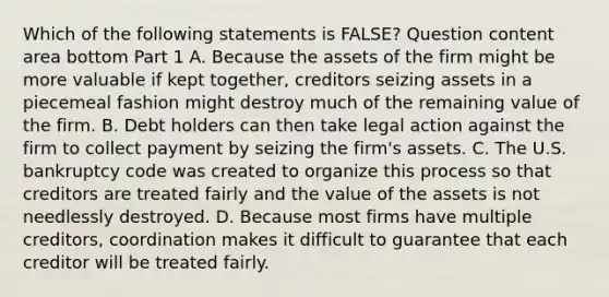 Which of the following statements is​ FALSE? Question content area bottom Part 1 A. Because the assets of the firm might be more valuable if kept​ together, creditors seizing assets in a piecemeal fashion might destroy much of the remaining value of the firm. B. Debt holders can then take legal action against the firm to collect payment by seizing the​ firm's assets. C. The U.S. bankruptcy code was created to organize this process so that creditors are treated fairly and the value of the assets is not needlessly destroyed. D. Because most firms have multiple​ creditors, coordination makes it difficult to guarantee that each creditor will be treated fairly.