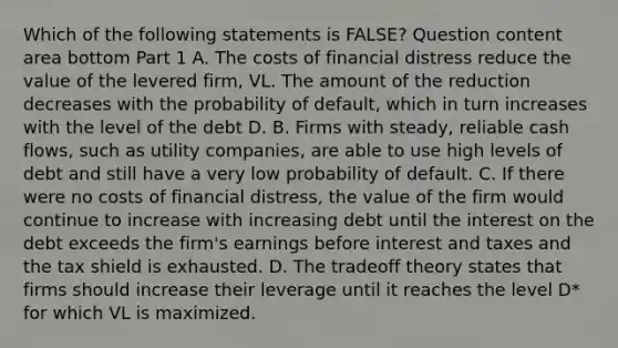 Which of the following statements is​ FALSE? Question content area bottom Part 1 A. The costs of financial distress reduce the value of the levered​ firm, VL. The amount of the reduction decreases with the probability of​ default, which in turn increases with the level of the debt D. B. Firms with​ steady, reliable cash​ flows, such as utility​ companies, are able to use high levels of debt and still have a very low probability of default. C. If there were no costs of financial​ distress, the value of the firm would continue to increase with increasing debt until the interest on the debt exceeds the​ firm's earnings before interest and taxes and the tax shield is exhausted. D. The tradeoff theory states that firms should increase their leverage until it reaches the level D​* for which VL is maximized.